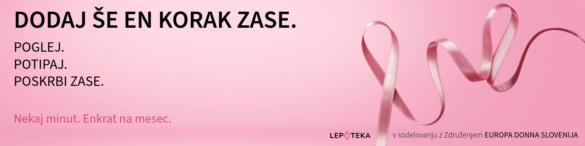 Kamen, ki ga ne bi smelo biti 2 Na sliki je na rožnatem ozadju roza trak iz satena. Njegov levi konec tvori zanko, ki se nadaljuje v mehke zavoje. Levo zgoraj je poudarjen napis Dodaj še en korak zase. Pod njim Pogle. Potipaj. Poskrbi zase. Levo spodaj z rožnatimi črkami Nekaj minut. Enkrat na mesec. Spodaj desno pa je napis Lepoteka v sodelovanju z Europa Donna Slovenija